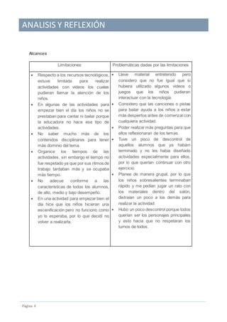 ANALISIS Y REFLEXIÓN
Pagina 4
Alcances
Limitaciones Problemáticas dadas por las limitaciones
 Respecto a los recursos tecnológicos,
estuve limitada para realizar
actividades con videos los cuales
pudieran llamar la atención de los
niños.
 En algunas de las actividades para
empezar bien el día los niños no se
prestaban para cantar ni bailar porque
la educadora no hace ese tipo de
actividades.
 No saber mucho más de los
contenidos disciplinares para tener
más dominio del tema.
 Organice los tiempos de las
actividades, sin embargo el tiempo no
fue respetado ya que por sus ritmos de
trabajo tardaban más y se ocupaba
más tiempo.
 No adecue conforme a las
características de todos los alumnos,
de alto, medio y bajo desempeño.
 En una actividad para empezar bien el
día hice que los niños hicieran una
escenificación pero no funciono como
yo lo esperaba, por lo que decidí no
volver a realizarla.
 Lleve material entretenido pero
considero que no fue igual que si
hubiera utilizado algunos videos o
juegos que los niños pudieran
interactuar con la tecnología.
 Considero que las canciones o pistas
para bailar ayuda a los niños a estar
más despiertos antes de comenzarcon
cualquiera actividad.
 Poder realizar más preguntas para que
ellos reflexionaran de los temas.
 Tuve un poco de descontrol de
aquellos alumnos que ya habían
terminado y no les había diseñado
actividades especialmente para ellos,
por lo que querían continuar con otro
ejercicio.
 Planee de manera grupal, por lo que
los niños sobresalientes terminaban
rápido y me pedían jugar un rato con
los materiales dentro del salón,
distraían un poco a los demás para
realizar la actividad.
 Hubo un poco descontrol porque todos
querían ser los personajes principales
y esto hacia que no respetaran los
turnos de todos.
 