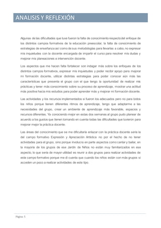 ANALISIS Y REFLEXIÓN
Pagina 5
Algunas de las dificultades que tuve fueron la falta de conocimiento respectodel enfoque de
los distintos campos formativos de la educación preescolar, la falta de conocimiento de
estrategias de enseñanza así como de sus metodologías para llevarlas a cabo, no expresar
mis inquietudes con la docente encargada de impartir el curso para resolver mis dudas y
mejorar mis planeaciones e intervención docente.
Los aspectos que me hacen falta fortalecer son indagar más sobre los enfoques de los
distintos campos formativos, expresar mis inquietudes y poder recibir apoyo para mejorar
mi formación docente, utilizar distintas estrategias para poder conocer aún más las
características que presenta el grupo con el que tengo la oportunidad de realizar mis
prácticas y tener más conocimiento sobre su proceso de aprendizaje, mostrar una actitud
más positiva hacia mis estudios para poder aprender más y mejorar mi formación docente.
Las actividades y los recursos implementados si fueron los adecuados pero no para todos
los niños porque tienen diferentes ritmos de aprendizaje, tengo que adaptarme a las
necesidades del grupo, crear un ambiente de aprendizaje más favorable, espacios y
recursos diferentes. Ya conociendo mejor en estas dos semanas al grupo pudo planear de
acuerdo a los gustos que tienen tomando en cuenta todas las dificultades que tuvieron para
mejorar mejor la práctica docente.
Las áreas del conocimiento que se me dificultaría enlazar con la práctica docente sería la
del campo formativo Expresión y Apreciación Artística no por el hecho de no tener
actividades para el grupo, sino porque involucra en parte aspectos como cantar y bailar, en
la mayoría de los grupos de ese Jardín de Niños no están muy familiarizados en ese
aspecto, lo que sería de mayor utilidad es reunir a dos grupos para realizar actividades de
este campo formativo porque me di cuenta que cuando los niños están con más grupos si
acceden un poco a realizar actividades de este tipo.
 