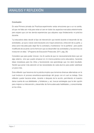 ANALISIS Y REFLEXIÓN
Pagina 7
Conclusión
En esta Primera Jornada de Practicas experimente varias emociones que a un no sentía,
sé que me falta aún más para estar al cien en todos los aspectos marcados anteriormente
pero espero que con las demás experiencias que adquiera vaya fortaleciendo mi práctica
docente.
“La educadora debe decidir el tipo de intervención que tendrá durante el desarrollo de las
actividades, ya que a veces será necesaria una mayor presencia y dirección de su parte, y
otras será más adecuado dejar fluir la actividad y mantenerse “en la periferia”, pero podrá
modificarla de acuerdo con la forma en que se desarrollen las actividades y los alumnos se
involucren en ellas.” (Programa de Educación Preescolar, 2011, pág. 26)
Considero que para poder innovar, me di cuenta de que no necesariamente tiene que ser
algo externo, sino que puedo empezar en mi misma práctica como educadora, haciendo
ideas novedosas para los niños y favoreciendo ese aprendizaje que me dará resultado.
Tendré que poner más atención en las necesidades de cada alumno para poder satisfacer
un poco más.
Esta reflexión que hacemos de la práctica implica que tomemos diversas alternativas en la
cual involucre el proceso enseñanza-aprendizaje del grupo con el cual se trabaja. Esta
reflexión puede hacerse antes, durante o después de la acción, permitiendo al maestro
darse cuenta de sus debilidades y fortalezas y, así, buscar estrategias que le den opción
para mejorar su intervención y desarrollar de forma adecuada habilidades y conocimientos
en los niños.
 