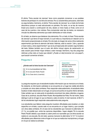 16
Informe para
Docentes - Lectura
La pregunta requiere que el estudiante localice información que se menciona en el texto.
No obstante, la información solicitada no se encuentra en un lugar tan visible del afiche
y compite con otros datos similares. Para responder adecuadamente, el estudiante debe
localizar el dato relacionado con el lugar, el cual se encuentra en la parte inferior del texto.
Cabe señalar que en esta parte el estudiante encontrará tres datos referidos a lugares:
Casa de la Juventud, escuela Pedro Paulet, Municipalidad de Paita. Por tal motivo, debe
distinguir cuál es el lugar en que se llevará a cabo el evento. A nivel nacional, el 80,9 %
de los estudiantes logró responder adecuadamente esta pregunta.
Los estudiantes que fallaron esta pregunta muestran dificultades para localizar un dato
específico en el texto, cuando este no se encuentra en un lugar notorio y que compite
con otros datos similares. En el caso de los estudiantes que marcaron la alternativa “b”
(11 %), es posible que –entre las opciones disponibles– hayan elegido “En la escuela
Pedro Paulet”, debido a que desde su saber previo es razonable que una feria escolar se
realice en una escuela. De otro lado, quienes marcaron la alternativa “a” (7,1 %) tuvieron
dificultades para diferenciar entre el lugar en el que se realiza las inscripciones y el lugar
en el que se realiza la actividad.
Capacidad:
Recupera información
del texto escrito
Indicador: Ubica
información que no
se puede encontrar
fácilmente
Nivel: Satisfactorio
Pregunta 3
El afiche "Feria escolar de ciencias" tiene como propósito convencer a sus posibles
lectores de participar en una feria de ciencias.Por su característica persuasiva, este texto
es argumentativo.Asimismo, el afiche "Feria escolar de ciencias" es un texto de formato
discontinuo porque no está estructurado en párrafos. Por tanto, no se lee de manera
lineal (una oración a continuación de otra, desde un inicio hasta un final), como en el
caso de los cuentos o las noticias. Para comprender este tipo de textos, es necesario
vincular los diferentes elementos que están distribuidos en todo el texto.
En el texto, se observa que destacan dos elementos. Por un lado, la frase "Feria escolar
de ciencias" que tiene el mayor tamaño, lo cual indica su importancia en relación con la
información proporcionada en el texto.Por otro lado, la imagen de varios niños realizando
experimentos que llama la atención del lector. Además, está la oración "¡Ven y aprende
a hacer estos y otros experimentos!" que es la principal pista del carácter argumentativo
del texto. Nótese también que el autor del afiche incluyó signos de exclamación en
esta oración para brindar mayor énfasis a este mensaje. Asimismo, hay dos preguntas
retóricas (¿Has visto un huevo que rebota? ¿Puede un reloj funcionar con una papa?),
que buscan convencer al lector.
 