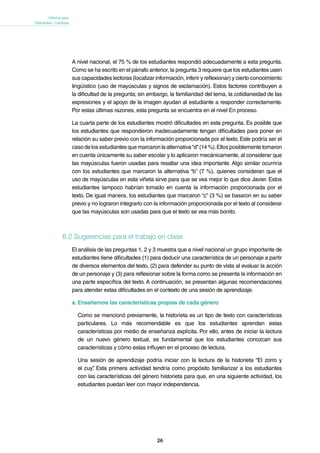 26
Informe para
Docentes - Lectura
A nivel nacional, el 75 % de los estudiantes respondió adecuadamente a esta pregunta.
Como se ha escrito en el párrafo anterior, la pregunta 3 requiere que los estudiantes usen
sus capacidades lectoras (localizar información, inferir y reflexionar) y cierto conocimiento
lingüístico (uso de mayúsculas y signos de exclamación). Estos factores contribuyen a
la dificultad de la pregunta; sin embargo, la familiaridad del tema, la cotidianeidad de las
expresiones y el apoyo de la imagen ayudan al estudiante a responder correctamente.
Por estas últimas razones, esta pregunta se encuentra en el nivel En proceso.
La cuarta parte de los estudiantes mostró dificultades en esta pregunta. Es posible que
los estudiantes que respondieron inadecuadamente tengan dificultades para poner en
relación su saber previo con la información proporcionada por el texto. Este podría ser el
caso delosestudiantesquemarcaronlaalternativa“d”(14%).Ellos posiblementetomaron
en cuenta únicamente su saber escolar y lo aplicaron mecánicamente, al considerar que
las mayúsculas fueron usadas para resaltar una idea importante. Algo similar ocurriría
con los estudiantes que marcaron la alternativa “b” (7 %), quienes consideran que el
uso de mayúsculas en esta viñeta sirve para que se vea mejor lo que dice Javier. Estos
estudiantes tampoco habrían tomado en cuenta la información proporcionada por el
texto. De igual manera, los estudiantes que marcaron “c” (3 %) se basaron en su saber
previo y no lograron integrarlo con la información proporcionada por el texto al considerar
que las mayúsculas son usadas para que el texto se vea más bonito.
8.2 Sugerencias para el trabajo en clase
El análisis de las preguntas 1, 2 y 3 muestra que a nivel nacional un grupo importante de
estudiantes tiene dificultades (1) para deducir una característica de un personaje a partir
de diversos elementos del texto, (2) para defender su punto de vista al evaluar la acción
de un personaje y (3) para reflexionar sobre la forma como se presenta la información en
una parte específica del texto. A continuación, se presentan algunas recomendaciones
para atender estas dificultades en el contexto de una sesión de aprendizaje.
a. Enseñemos las características propias de cada género
Como se mencionó previamente, la historieta es un tipo de texto con características
particulares. Lo más recomendable es que los estudiantes aprendan estas
características por medio de enseñanza explícita. Por ello, antes de iniciar la lectura
de un nuevo género textual, es fundamental que los estudiantes conozcan sus
características y cómo estas influyen en el proceso de lectura.
Una sesión de aprendizaje podría iniciar con la lectura de la historieta “El zorro y
el cuy”. Esta primera actividad tendría como propósito familiarizar a los estudiantes
con las características del género historieta para que, en una siguiente actividad, los
estudiantes puedan leer con mayor independencia.
 