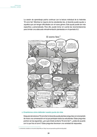 28
Informe para
Docentes - Lectura
Cuarto grado primaria
12
Adrián leyó esta historieta en una revista.
Adaptación
El castor
tiene bigotes y
el gato rayas… ¡Yo no tengo
nada de eso, no
me parezco
a nadie!
¡Pues bien, me
voy a arreglar!
Con dos cuernos y estos
músculos de esponja…
También, esta
cola como el gallo,
el bigote como el
castor…
¡Y finalmente,
rayas bonitas
como el gato!
¡Van a quedar
deslumbrados
en el pueblo!
¡Vete,
bestia fea!
¡Auxilio! ¡Un
monstruo!
Soy yo,
el zorro.
Entonces, ¿no
soy tan feo?
¿Quién te ha
dicho esa
tontería?
El zorro feo
– Historieta –
¡Vaya que
soy muy feo!
La vaca se
ve bonita, con
sus dos cuernos.
Al oso, se le
ve simpático
con sus
grandes
músculos.
Y el gallo con
sus plumas de
colores hace que
todas las gallinas
se enamoren de él.
Una mañana,el zorro estaba
mirándose al espejo:
No te reconocimos, al
no ver tus lindas orejas.
Ni tu pelaje rojizo, ni tu
linda cola peluda.
¡Claro que no!
El zorro feo
Recuperadodeaprendiendoconely.blogcindario.com/2011/05/00035-el-zorro-feo.html
A
16
17
18
c. Enseñemos cómo defender nuestro punto de vista
Despuésdelalectura“Elzorrofeo”,eldocentepuedeplantearpreguntasconelpropósito
de iniciar una conversación en la que participen todos los estudiantes.Estas preguntas
podrían ser las siguientes:¿por qué el texto se llama “El zorro feo”?, ¿estás de acuerdo
con lo que hizo el zorro? Estas preguntas favorecen una variedad de respuestas.
La sesión de aprendizaje podría continuar con la lectura individual de la historieta
“El zorro feo”. Mientras la mayoría de los estudiantes lee, el docente puede ayudar a
aquellos que aún tengan dificultades con el nuevo género. Esta ayuda puede ser más
específica y personalizada. Para ello, puede tomar en cuenta las recomendaciones
para brindar una adecuada retroalimentación planteadas en el apartado 6.2.
3
3
	 La historieta completa se encuentra disponible en: [http://recursos.perueduca.pe/kit/entrada.php#].
 