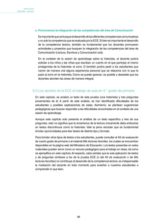 30
Informe para
Docentes - Lectura
e. Promovamos la integración de las competencias del área de Comunicación
Esimportantequesebusqueeldesarrollodelasdiferentescompetenciascomunicativas
y no solo la competencia que es evaluada por la ECE.Si bien es importante el desarrollo
de la competencia lectora, también es fundamental que los docentes promuevan
actividades y proyectos que busquen la integración de las competencias del área de
Comunicación (Lectura, Escritura y Comunicación oral).
En el contexto de la sesión de aprendizaje sobre la historieta, el docente podría
solicitar a los niños y las niñas que escriban un cuento en el que participe el mismo
protagonista de la historieta: el zorro. O también podría pedir a los estudiantes que
narren de manera oral alguna experiencia personal que se relacione con lo que le
pasó al zorro en la historieta. Como se puede apreciar, es posible y deseable que los
docentes aborden las áreas de manera integral.
8.3 Los aportes de la ECE al trabajo de aula en 4.° grado de primaria
En este capítulo, se analizó un texto de esta prueba (una historieta) y tres preguntas
provenientes de él. A partir de este análisis, se han identificado dificultades de los
estudiantes y posibles explicaciones de estas. Asimismo, se plantean sugerencias
pedagógicas que buscan responder a las dificultades encontradas en el contexto de una
sesión de aprendizaje.
Aunque este capítulo solo presenta el análisis de un texto específico y tres de sus
preguntas, esto no significa que la enseñanza de la lectura únicamente deba enfocarse
en textos discontinuos como la historieta. Vale la pena recordar que es fundamental
brindar oportunidades para leer textos de distinto tipo y formato.
Para brindar otros tipos de textos a los estudiantes, puede consultar el Kit de evaluación
de cuarto grado de primaria o el material Mis lecturas favoritas, los cuales se encuentran
disponibles en la página web del Ministerio de Educación. Los textos presentes en estos
materiales pueden servir como un recurso pedagógico para el trabajo en clase, tal como
se ejemplifica en este capítulo.Al respecto, cabe señalar que la sola aplicación de textos
y de preguntas similares a los de la prueba ECE (o del Kit de evaluación o de Mis
lecturas favoritas) no contribuye al desarrollo de la competencia lectora: es indispensable
la mediación del docente en todo momento para enseñar a nuestros estudiantes a
comprender lo que leen.
 