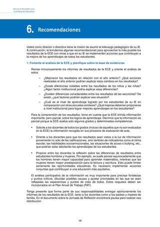 Informe de Resultados para
la Institución Educativa
14
Recomendaciones6.
Usted como director o directora tiene la misión de asumir el liderazgo pedagógico de su IE.
A continuación, le brindamos algunas recomendaciones para aprovechar lo más posible los
resultados de la ECE con miras a que en su IE se implementen acciones que contribuyan a
la mejora de los aprendizajes de todos los estudiantes.
1. Fomente el análisis de la ECE y planifique sobre la base de evidencias
Revise minuciosamente los informes de resultados de la ECE y oriente el análisis de
estos.
–	 ¿Mejoraron los resultados en relación con el año anterior? ¿Qué acciones
realizadas el año anterior podrían explicar esos cambios en los resultados?
–	 ¿Existe diferencias notables entre los resultados de los niños y las niñas?
¿Algún factor institucional podría explicar esas diferencias?
–	 ¿Existen diferencias considerables entre los resultados de las secciones? De
existir, ¿qué factores podrían explicar esa situación?
–	 ¿Cuál es el nivel de aprendizaje logrado por los estudiantes de su IE en
comparación con otras escuelas similares? ¿Qué mejoras deberían proponerse
a nivel institucional para lograr mejores aprendizajes en los estudiantes?
Para la comprensión de los resultados, tome en cuenta que la ECE brinda información
importante, pero parcial, sobre los logros de aprendizaje. Decimos que la información es
parcial porque la ECE evalúa solo algunos grados y determinadas competencias.
•	 Solicite a los docentes de todos los grados (incluso de aquellos que no son evaluados
en la ECE) la información recogida en sus procesos de evaluación de aula.
•	 Oriente a los docentes para que los resultados sean vistos a la luz de información
proveniente no solo de las calificaciones, sino también de indicadores como el clima
escolar, las habilidades socioemocionales, las situaciones de acoso o bullying, etc.,
que podrían estar afectando los aprendizajes de los estudiantes.
•	 Propicie entre los docentes la reflexión sobre las diferencias de resultados entre
estudiantes hombres y mujeres. Por ejemplo, se suele pensar equivocadamente que
los hombres tienen mayor capacidad para aprender matemática, mientras que las
mujeres tienen mayor predisposición para la lectura y escritura. Esto puede limitar
seriamente las oportunidades educativas. Es necesario implementar acciones
conjuntas que contribuyan a una educación más equitativa.
El análisis participativo de la información es muy importante para precisar fortalezas
y puntos críticos, dilucidar posibles causas y ajustar prioridades en las que se vean
reflejadas las experiencias y puntos de vista de todos. Estos reajustes deben ser
incorporados en el Plan Anual de Trabajo (PAT).
Tenga presente que forma parte de sus responsabilidades entregar oportunamente los
informes de los resultados de la ECE, tanto a los docentes como a los padres y madres de
familia. En el documento sobre la Jornada de Reflexión encontrará pautas para realizar esa
distribución.
 