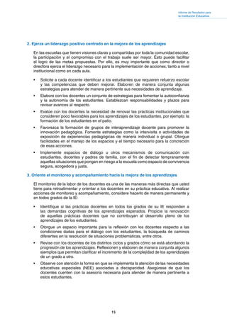 15
Informe de Resultados para
la Institución Educativa
2. Ejerza un liderazgo positivo centrado en la mejora de los aprendizajes
En las escuelas que tienen visiones claras y compartidas por toda la comunidad escolar,
la participación y el compromiso con el trabajo suele ser mayor. Esto puede facilitar
el logro de las metas propuestas. Por ello, es muy importante que como director o
directora ejerza el liderazgo necesario para la implementación de acciones, tanto a nivel
institucional como en cada aula.
•	 Solicite a cada docente identificar a los estudiantes que requieren refuerzo escolar
y las competencias que deben mejorar. Elaboren de manera conjunta algunas
estrategias para atender de manera pertinente sus necesidades de aprendizaje.
•	 Elabore con los docentes un conjunto de estrategias para fomentar la autoconfianza
y la autonomía de los estudiantes. Establezcan responsabilidades y plazos para
revisar avances al respecto.
•	 Evalúe con los docentes la necesidad de renovar las prácticas institucionales que
consideren poco favorables para los aprendizajes de los estudiantes, por ejemplo: la
formación de los estudiantes en el patio.
•	 Favorezca la formación de grupos de interaprendizaje docente para promover la
innovación pedagógica. Fomente estrategias como la intervisita o actividades de
exposición de experiencias pedagógicas de manera individual o grupal. Otorgue
facilidades en el manejo de los espacios y el tiempo necesario para la concreción
de esas acciones.
•	 Implemente espacios de diálogo u otros mecanismos de comunicación con
estudiantes, docentes y padres de familia, con el fin de detectar tempranamente
aquellas situaciones que pongan en riesgo a la escuela como espacio de convivencia
segura, acogedora y justa.
3. Oriente el monitoreo y acompañamiento hacia la mejora de los aprendizajes
El monitoreo de la labor de los docentes es una de las maneras más directas que usted
tiene para retroalimentar y orientar a los docentes en su práctica educativa. Al realizar
acciones de monitoreo y acompañamiento, considere hacerlo de manera permanente y
en todos grados de la IE:
•	 Identifique si las prácticas docentes en todos los grados de su IE responden a
las demandas cognitivas de los aprendizajes esperados. Propicie la renovación
de aquellas prácticas docentes que no contribuyan al desarrollo pleno de los
aprendizajes de los estudiantes.
•	 Otorgue un espacio importante para la reflexión con los docentes respecto a las
condiciones dadas para el diálogo con los estudiantes, la búsqueda de caminos
diferentes en la resolución de situaciones problemáticas, entre otros.
•	 Revise con los docentes de los distintos ciclos y grados cómo se está abordando la
progresión de los aprendizajes. Reflexionen y elaboren de manera conjunta algunos
ejemplos que permitan clarificar el incremento de la complejidad de los aprendizajes
de un grado a otro.
•	 Observe con atención la forma en que se implementa la atención de las necesidades
educativas especiales (NEE) asociadas a discapacidad. Asegúrese de que los
docentes cuenten con la asesoría necesaria para atender de manera pertinente a
estos estudiantes.
 