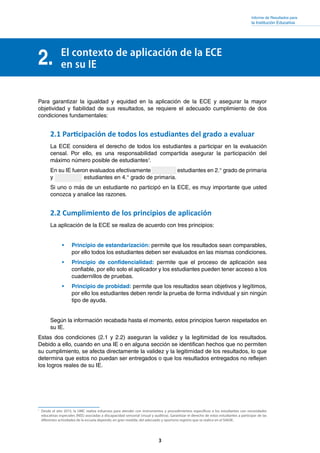 Informe de Resultados para
la Institución Educativa
3
2. El contexto de aplicación de la ECE
en su IE
Para garantizar la igualdad y equidad en la aplicación de la ECE y asegurar la mayor
objetividad y fiabilidad de sus resultados, se requiere el adecuado cumplimiento de dos
condiciones fundamentales:
2.1 Participación de todos los estudiantes del grado a evaluar
La ECE considera el derecho de todos los estudiantes a participar en la evaluación
censal. Por ello, es una responsabilidad compartida asegurar la participación del
máximo número posible de estudiantes1
.
En su IE fueron evaluados efectivamente estudiantes en 2.° grado de primaria
y  estudiantes en 4.° grado de primaria.
Si uno o más de un estudiante no participó en la ECE, es muy importante que usted
conozca y analice las razones.
2.2 Cumplimiento de los principios de aplicación
La aplicación de la ECE se realiza de acuerdo con tres principios:
•	 Principio de estandarización: permite que los resultados sean comparables,
por ello todos los estudiantes deben ser evaluados en las mismas condiciones.
•	 Principio de confidencialidad: permite que el proceso de aplicación sea
confiable, por ello solo el aplicador y los estudiantes pueden tener acceso a los
cuadernillos de pruebas.
•	 Principio de probidad: permite que los resultados sean objetivos y legítimos,
por ello los estudiantes deben rendir la prueba de forma individual y sin ningún
tipo de ayuda.
Según la información recabada hasta el momento, estos principios fueron respetados en
su IE.
Estas dos condiciones (2.1 y 2.2) aseguran la validez y la legitimidad de los resultados.
Debido a ello, cuando en una IE o en alguna sección se identifican hechos que no permiten
su cumplimiento, se afecta directamente la validez y la legitimidad de los resultados, lo que
determina que estos no puedan ser entregados o que los resultados entregados no reflejen
los logros reales de su IE.
1
	 Desde el año 2015, la UMC realiza esfuerzos para atender con instrumentos y procedimientos específicos a los estudiantes con necesidades
educativas especiales (NEE) asociadas a discapacidad sensorial (visual y auditiva). Garantizar el derecho de estos estudiantes a participar de las
diferentes actividades de la escuela depende, en gran medida, del adecuado y oportuno registro que se realice en el SIAGIE.
 
