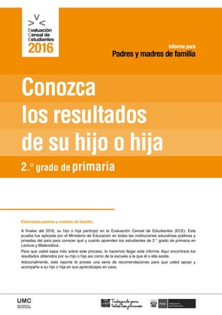 2016
Conozca
los resultados
de su hijo o hija
Informe para
Padres y madres de familia
Estimados padres y madres de familia:
A finales del 2016, su hijo o hija participó en la Evaluación Censal de Estudiantes (ECE). Esta
prueba fue aplicada por el Ministerio de Educación en todas las instituciones educativas públicas y
privadas del país para conocer qué y cuánto aprenden los estudiantes de 2.° grado de primaria en
Lectura y Matemática.
Para que usted sepa más sobre este proceso, le hacemos llegar este informe. Aquí encontrará los
resultados obtenidos por su hijo o hija así como de la escuela a la que él o ella asiste.
Adicionalmente, este reporte le provee una serie de recomendaciones para que usted apoye y
acompañe a su hijo o hija en sus aprendizajes en casa.
2.º grado de primaria
 