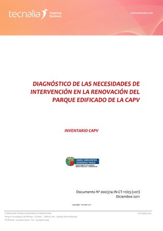  




                         
                         
                         
                         
                         
                         
                         
                         
                         
                         

                                 DIAGNÓSTICO DE LAS NECESIDADES DE 
                                INTERVENCIÓN EN LA RENOVACIÓN DEL 
                                      PARQUE EDIFICADO DE LA CAPV 
                         
                         
                         
                         
                         
                         
                                                                      INVENTARIO CAPV 
                         
                         
                         
                         
                         
                         
                         
                                                                                  DEPARTAMENTO DE VIVIENDA,
                                                                                  OBRAS PÚBLICAS Y TRANSPORTES
                         
                         
                         
                         
                         
                         
                                                                                   Documento Nº 000374‐IN‐CT‐11/03 (v01) 
                                                                                                        Diciembre 2011 
                                                                                                                         
                                                                              Copyright  Tecnalia 2011    

    FUNDACIÓN TECNALIA RESEARCH & INNOVATION                                                                           CIF:G48975767 
    Parque Tecnológico de Bizkaia – C/Geldo  ‐ Edificio 700 – E48160 Derio (Bizkaia) 
    Tlf./Phone: +34 946073300 ‐ Fax: +34 946073349 
 
