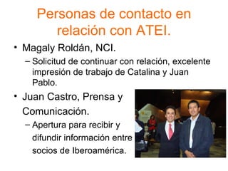 Personas de contacto en relación con ATEI. Magaly Roldán, NCI. Solicitud de continuar con relación, excelente impresión de trabajo de Catalina y Juan Pablo. Juan Castro, Prensa y  Comunicación. Apertura para recibir y  difundir información entre  socios de Iberoamérica. 