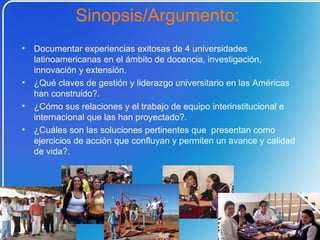 Documentar experiencias exitosas de 4 universidades latinoamericanas en el ámbito de docencia, investigación, innovación y extensión.  ¿Qué claves de gestión y liderazgo universitario en las Américas han construido?. ¿Cómo sus relaciones y el trabajo de equipo interinstitucional e internacional que las han proyectado?. ¿Cuáles son las soluciones pertinentes que  presentan como ejercicios de acción que confluyan y permiten un avance y calidad de vida?.  Sinopsis/Argumento:  