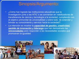¿Cómo   han logrado las instituciones educativas que la investigación junto a las NTIC´s se conviertan en viabilizadoras de transferencia de ciencia y tecnología a la sociedad, cumpliendo con el objetivo primordial de universalidad y sobre todo  de extender y brindar su conocimiento y servicio hacia la sociedad?.  La intención es mostrar la  capacidad de gestión, creatividad, sentido de innovación y liderazgo  que han demostrado las  Universidades   para responder a las necesidades sociales que promuevan la igualdad. Sinopsis/Argumento:  
