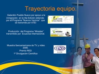Trayectoria equipo. Galardón Pueblo Nuevo por apoyo a la inmigración  en la 4ta Edición obtenido  por el Programa “Nuevos Vecinos”  que se transmite por ATEI Producci ón  del  Programa “Miradas” transmitido por  Ecuavisa Internacional. Muestra Iberoamericana de TV y video 2006. Premio RED 1º Divulgación Científica 