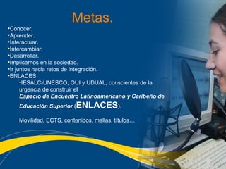 Metas. Conocer. Aprender. Interactuar. Intercambiar. Desarrollar. Implicarnos en la sociedad. Ir juntos hacia retos de integración. ENLACES  IESALC-UNESCO, OUI y UDUAL, conscientes de la urgencia de construir el  Espacio de Encuentro Latinoamericano y Caribeño de Educación Superior  ( ENLACES ). Movilidad, ECTS, contenidos, mallas, títulos…   