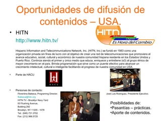 Oportunidades de difusión de contenidos – USA. HITN  http://www.hitn.tv/ Hispanic Information and Telecommunications Network, Inc. (HITN, Inc.) se fundó en 1983 como una organización privada sin fines de lucro con el objetivo de crear una red de telecomunicaciones que promoviera el avance educativo, social, cultural y económico de nuestra comunidad hispana residente en los Estados Unidos y Puerto Rico. Continúa siendo el primer y único medio que educa, enriquece y entretiene (e3) al grupo étnico de mayor crecimiento en el país. Brinda programación que sirve como un puente efectivo para alcanzar un crecimiento intelectual, cultural e inteligente facilitando el progreso de nuestra comunidad en USA. Parte de HACU Personas de contacto: Florentina Balseca, Programing Director.  José Luis Rodríguez, Presidente Ejecutivo.  [email_address]   HITN TV - Brooklyn Navy Yard 63 Flushing Avenue,  Building 292 Brooklyn, NY 11205 - 1078 Tel.: (646) 731.3702 Fax: (212) 966.5725 Posibilidades de: Pasantías – prácticas. Aporte de contenidos. 