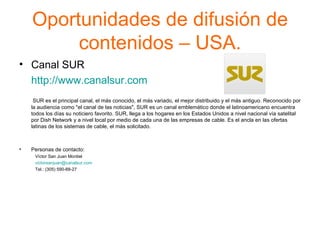 Oportunidades de difusión de contenidos – USA. Canal SUR  http://www.canalsur.com     SUR es el principal canal, el más conocido, el más variado, el mejor distribuido y el más antiguo. Reconocido por la audiencia como "el canal de las noticias", SUR es un canal emblemático donde el latinoamericano encuentra todos los días su noticiero favorito. SUR, llega a los hogares en los Estados Unidos a nivel nacional vía satelital por Dish Network y a nivel local por medio de cada una de las empresas de cable. Es el ancla en las ofertas latinas de los sistemas de cable, el más solicitado.  Personas de contacto: Víctor San Juan Montiel    [email_address]   Tel.: (305) 590-88-27 