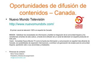 Oportunidades de difusión de contenidos – Canada. Nuevo Mundo Televisión http://www.nuevomundotv.com/     El primer canal de televisión 100% en español de Canadá. MISION:  Satisfacer las necesidades de información y facilitar la integración de la comunidad hispana y los canadienses amantes de esta cultura, a través de la difusión de un canal de televisión en español producido en este país. Visión:  Consolidar Nuevo Mundo TV como la fuente de información y comunicación en español más eficiente de Canadá, con posibilidades de expansión internacional, y contribuir a la generación de empleo para la comunidad hispana, aportando valor a sus accionistas y empleados. Personas de contacto: María Teresa Calderón Presidente y Directora de programación [email_address]   