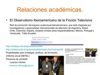 Relaciones académicas. El Observatorio Iberoamericano de la Ficción Televisiva Red de promoción del espacio audiovisual iberoamericano, que está integrada por investigadores y especialistas internacionales de televisión de Argentina, Brasil, Chile, Colombia, España, Estados Unidos (área hispanohablante), México, Portugal y Venezuela.  Falta Ecuador. http://antalya.uab.es/guionactualidad/   http://antalya.uab.es/guionactualidad/spip.php?rubrique28   Posibilidades para investigar, publicar, de formación…  (Informe anual OBITEL) Personas de contacto: Lorenzo Vilchez [email_address]   