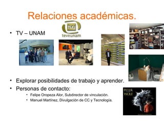 Relaciones académicas. TV – UNAM  Explorar posibilidades de trabajo y aprender. Personas de contacto: Felipe Oropeza Alor, Subdirector de vinculación. Manuel Martínez, Divulgación de CC y Tecnología. 