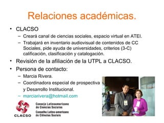 Relaciones académicas. CLACSO  Creará canal de ciencias sociales, espacio virtual en ATEI. Trabajará en inventario audiovisual de contenidos de CC Sociales, pide ayuda de universidades, criterios (3-C) calificación, clasificación y catalogación. Revisión de la afiliación de la UTPL a CLACSO. Persona de contacto: Marcia Rivera. Coordinadora especial de prospectiva y Desarrollo Institucional. [email_address]   