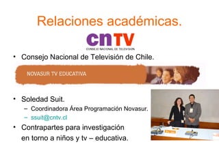 Relaciones académicas. Consejo Nacional de Televisión de Chile. Soledad Suit. Coordinadora Área Programación Novasur. [email_address] Contrapartes para investigación  en torno a niños y tv – educativa. 