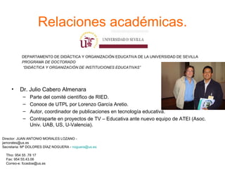 Relaciones académicas. DEPARTAMENTO DE DIDÁCTICA Y ORGANIZACIÓN EDUCATIVA DE LA UNIVERSIDAD DE SEVILLA PROGRAMA DE DOCTORADO  “ DIDÁCTICA Y ORGANIZACIÓN DE INSTITUCIONES EDUCATIVAS” Director: JUAN ANTONIO MORALES LOZANO - jamorales@us.es Secretaria: Mª DOLORES DÍAZ NOGUERA -  [email_address] Tfno: 954 55 .78 17 Fax: 954 55.43.06 Correo-e: fccedoe@us.es Dr. Julio Cabero Almenara Parte del comité científico de RIED. Conoce de UTPL por Lorenzo García Aretio. Autor, coordinador de publicaciones en tecnología educativa. Contraparte en proyectos de TV – Educativa ante nuevo equipo de ATEI (Asoc. Univ. UAB, US, U-Valencia).  