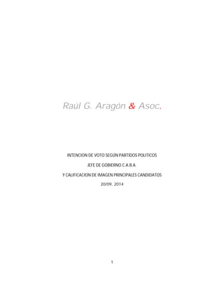 Raúl G. Aragón & Asoc. 
INTENCION DE VOTO SEGÚN PARTIDOS POLITICOS 
JEFE DE GOBIERNO C.A.B.A. 
Y CALIFICACION DE IMAGEN PRINCIPALES CANDIDATOS 
20/09, 2014 
1 
 
