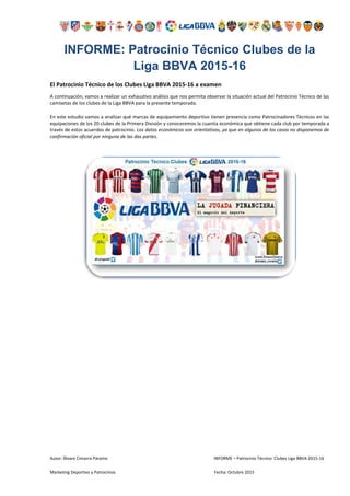 Autor: Álvaro Cimarra Páramo INFORME – Patrocinio Técnico Clubes Liga BBVA 2015-16
Marketing Deportivo y Patrocinios Fecha: Octubre 2015
INFORME: Patrocinio Técnico Clubes de la
Liga BBVA 2015-16
El Patrocinio Técnico de los Clubes Liga BBVA 2015-16 a examen
A continuación, vamos a realizar un exhaustivo análisis que nos permita observar la situación actual del Patrocinio Técnico de las
camisetas de los clubes de la Liga BBVA para la presente temporada.
En este estudio vamos a analizar qué marcas de equipamiento deportivo tienen presencia como Patrocinadores Técnicos en las
equipaciones de los 20 clubes de la Primera División y conoceremos la cuantía económica que obtiene cada club por temporada a
través de estos acuerdos de patrocinio. Los datos económicos son orientativos, ya que en algunos de los casos no disponemos de
confirmación oficial por ninguna de las dos partes.
 