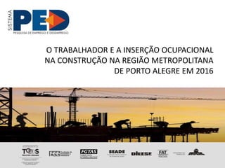 O TRABALHADOR E A INSERÇÃO OCUPACIONAL
NA CONSTRUÇÃO NA REGIÃO METROPOLITANA
DE PORTO ALEGRE EM 2016
 