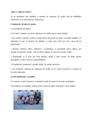 ¿Qué es el plan de mejora?
Es un instrumento para identificar y organizar las respuestas de cambio ante las debilidades
encontradas en la autoevaluación institucional.
Componentes del plan de mejora
• Los problemas priorizados
• Las metas: contienen las nuevas situaciones de cambio que se espera alcanzar.
• Las acciones concretas: ayudan a caminar hacia cada una de las metas, con plazos definidos. Lo
importante es que, al momento de definirlas, se tenga claro cómo, por qué y para qué las
ejecutaremos.
• Recursos humanos, físicos, financieros y tecnológicos; se recomienda buscar aliados, por
ejemplo los gobiernos locales, a fin de obtener algunos de estos para ejecutar el plan.
• Responsable: es el actor que toma iniciativa, decide y rinde cuentas. Se define quiénes
participarán y cuáles serán sus responsabilidades.
• El seguimiento permanente: permite realizar los ajustes necesarios.
• Los resultados: evidencian las situaciones de cambio en los actores educativos, en función de
las metas planteadas.
¿Cómo planificamos el cambio?
Se construye un plan de mejora, es apropiado seguir los pasos con la ayuda de preguntas
La formulación de preguntas permite pensar, desde un ángulo relacionado con la realidad.
 