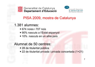 PISA 2009, mostra de Catalunya
1.381 alumnes:
    674 noies i 707 nois
    90% nascuts a l’Estat espanyol
    10% nascuts en un altre país


Alumnat de 50 centres:
    28 de titularitat pública
    22 de titularitat privada i privada concertada (1+21)

                                                            7
 