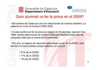 Quin alumnat va fer la prova en el 2009?
• Els centres de Catalunya van ser seleccionats de manera aleatòria. La
selecció la va fer el Consorci PISA 2009.

• A cada centre van fer la prova un màxim de 35 alumnes, nascuts l’any
1993, també seleccionats de manera totalment aleatòria entre tots els
d’aquesta edat que el centre tenia matriculats.

• Per tant, la majoria de l’alumnat seleccionat va ser de 4t d’ESO, però
també n’hi havia d’altres cursos inferiors, en concret:

        • 81% de 4t d’ESO
        • 17% de 3r d’ESO
        • 2% de 2n d’ESO
                                                                           9
 