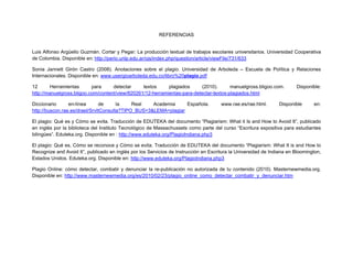 REFERENCIAS


Luis Alfonso Argüello Guzmán. Cortar y Pegar: La producción textual de trabajos escolares universitarios. Universidad Cooperativa
de Colombia. Disponible en: http://perio.unlp.edu.ar/ojs/index.php/question/article/viewFile/731/633  

Sonia Jannett Girón Castro (2008). Anotaciones sobre el plagio. Universidad de Arboleda – Escuela de Política y Relaciones
Internacionales. Disponible en: www.usergioarboleda.edu.co/libro%20plagio.pdf

12      Herramientas       para     detectar     textos     plagiados     (2010).       manuelgross.bligoo.com.         Disponible:
http://manuelgross.bligoo.com/content/view/820261/12-herramientas-para-detectar-textos-plagiados.html

Diccionario      en-línea      de      la    Real   Academia     Española.            www.rae.es/rae.html.      Disponible      en:
http://buscon.rae.es/draeI/SrvltConsulta?TIPO_BUS=3&LEMA=plagiar

El plagio: Qué es y Cómo se evita. Traducción de EDUTEKA del documento “Plagiarism: What it Is and How to Avoid It”, publicado
en inglés por la biblioteca del Instituto Tecnológico de Massachussets como parte del curso “Escritura expositiva para estudiantes
bilingües”. Eduteka.org. Disponible en : http://www.eduteka.org/PlagioIndiana.php3

El plagio: Qué es, Cómo se reconoce y Cómo se evita. Traducción de EDUTEKA del documento “Plagiarism: What It is and How to
Recognize and Avoid It”, publicado en inglés por los Servicios de Instrucción en Escritura la Universidad de Indiana en Bloomington,
Estados Unidos. Eduteka.org. Disponible en: http://www.eduteka.org/PlagioIndiana.php3

Plagio Online: cómo detectar, combatir y denunciar la re-publicación no autorizada de tu contenido (2010). Masternewmedia.org.
Disponible en: http://www.masternewmedia.org/es/2010/02/23/plagio_online_como_detectar_combatir_y_denunciar.htm
 
