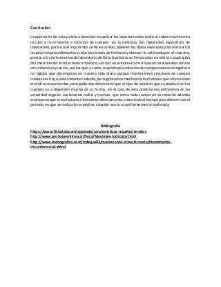 Conclusión
La operación de esta práctica consistió en aplicar los conocimientos teóricos sobre movimiento
circular y lo referente a rotación de cuerpos en la destreza con materiales específicos de
laboratorio,paralocual inquirimosunfinencomún,obtener los datos necesario para realizar los
respectivosprocedimientosycálculosatravésde formulasy obtener lo solicitado por el maestro,
gracias a losinstrumentosde laboratoriode físicalaprácticase llevoacabo con éxito.La apliación
del movimiento circular tienen mucho q ver con un sinnúmero de situación relacionadas con las
circunstanciasycausas, por lasque,y como,se produce la rotaciónde cuerposseanestosrígidoso
no rígidos que observamos en nuestra vida diaria porque movimientos circulares de cuerpos
cualquiera hay a cada instante cada día, pero ignoramos muchos de los factores que intervienen
endichosmovimientos,peropodemos determinar que el tipo de rotación que se produce en los
cuerpos va a depender mucho de su forma, en el caso de esta práctica nos enfocamos en las
velocidad angular, aceleración radial y tiempo que toma cada cuerpo en su rotación además
analizamosque estosfactoresintervienendirectamente, sobre todoel tiempo para determinar el
periodo en que se realiza la respectiva rotación sea o no uniformemente acelerada.
Bibliografía
https://www.fisicalab.com/apartado/caracteristicas-mcu#contenidos
http://www.profesorenlinea.cl/fisica/MovimientoCircular.html
http://www.monografias.com/trabajos93/movimiento-circunferencial/movimiento-
circunferencial.shtml
 