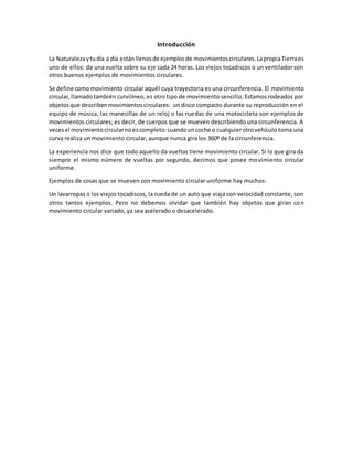 Introducción
La Naturalezaytudía a día estánllenosde ejemplosde movimientoscirculares. LapropiaTierraes
uno de ellos: da una vuelta sobre su eje cada 24 horas. Los viejos tocadiscos o un ventilador son
otros buenos ejemplos de movimientos circulares.
Se define comomovimiento circular aquél cuya trayectoria es una circunferencia. El movimiento
circular,llamadotambién curvilíneo, es otro tipo de movimiento sencillo. Estamos rodeados por
objetosque describenmovimientoscirculares: un disco compacto durante su reproducción en el
equipo de música, las manecillas de un reloj o las ruedas de una motocicleta son ejemplos de
movimientos circulares; es decir, de cuerpos que se mueven describiendo una circunferencia. A
vecesel movimientocircularnoescompleto:cuandouncoche o cualquierotrovehículo toma una
curva realiza un movimiento circular, aunque nunca gira los 360º de la circunferencia.
La experiencia nos dice que todo aquello da vueltas tiene movimiento circular. Si lo que gira da
siempre el mismo número de vueltas por segundo, decimos que posee movimiento circular
uniforme.
Ejemplos de cosas que se mueven con movimiento circular uniforme hay muchos:
Un lavarropas o los viejos tocadiscos, la rueda de un auto que viaja con velocidad constante, son
otros tantos ejemplos. Pero no debemos olvidar que también hay objetos que giran con
movimiento circular variado, ya sea acelerado o desacelerado.
 