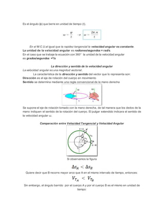 Es el ángulo (ɸ) que berre en unidad de tiempo (t).
En el M.C.U.al igual que la rapidez tangencial la velocidad angular es constante.
La unidad de la velocidad angular es radianes/segundos = rad/s.
En el caso que se trabaje la ecuación con 360° la unidad de la velocidad angular
es grados/segundos =º/s
La dirección y sentido de la velocidad angular
La velocidad angular es una magnitud vectorial.
La característica de la dirección y sentido del vector que lo representa son:
Dirección es el eje de rotación del cuerpo en movimiento
Sentido se determina mediante una regla convencional de la mano derecha
Se supone el eje de rotación tomado con la mano derecha, de tal manera que los dedos de la
mano indiquen el sentido de la rotación del cuerpo. El pulgar extendido indicara el sentido de
la velocidad angular ω.
Comparación entre Velocidad Tangencial y Velocidad Angular
Si observamos la figura
Quiere decir que B recorre mayor arco que A en el mismo intervalo de tiempo, entonces:
Sin embargo, el ángulo barrido por el cuerpo A y por el cuerpo B es el mismo en unidad de
tiempo:
 