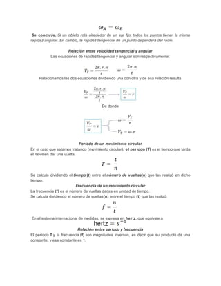 Se concluye. Si un objeto rota alrededor de un eje fijo, todos los puntos tienen la misma
rapidez angular. En cambio, la rapidez tangencial de un punto dependerá del radio.
Relación entre velocidad tangencial y angular
Las ecuaciones de rapidez tangencial y angular son respectivamente:
Relacionamos las dos ecuaciones dividiendo una con otra y de esa relación resulta
De donde
Período de un movimiento circular
En el caso que estamos tratando (movimiento circular), el período (T) es el tiempo que tarda
el móvil en dar una vuelta.
Se calcula dividiendo el tiempo (t) entre el número de vueltas(n) que las realizó en dicho
tiempo.
Frecuencia de un movimiento circular
La frecuencia (f) es el número de vueltas dadas en unidad de tiempo.
Se calcula dividiendo el número de vueltas(n) entre el tiempo (t) que las realizó.
En el sistema internacional de medidas, se expresa en hertz, que equivale a
Relación entre paríodo y frecuencia
El período T y la frecuencia (f) son magnitudes inversas, es decir que su producto da una
constante, y esa constante es 1.
 