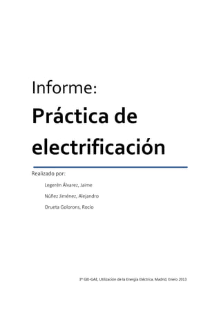 Informe:
Práctica de
electrificación
Realizado por:
Legerén Álvarez, Jaime
Núñez Jiménez, Alejandro
Orueta Golorons, Rocío
3º GIE-GAE, Utilización de la Energía Eléctrica, Madrid, Enero 2013
 