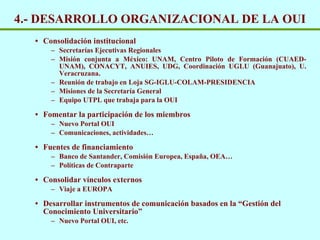 4.- DESARROLLO ORGANIZACIONAL DE LA OUI Consolidación institucional Secretar ías Ejecutivas Regionales Misión conjunta a México: UNAM, Centro Piloto de Formación (CUAED-UNAM), CONACYT, ANUIES, UDG, Coordinación UGLU (Guanajuato), U. Veracruzana.   Reuni ón de trabajo en Loja  SG-IGLU-COLAM-PRESIDENCIA Misiones de la Secretar ía General Equipo UTPL que trabaja para la OUI Fomentar la participación de los miembros Nuevo Portal OUI Comunicaciones, actividades… Fuentes de financiamiento  Banco de Santander, Comisi ón Europea, España, OEA… Pol íticas de Contraparte Consolidar vínculos externos Viaje a EUROPA Desarrollar instrumentos de comunicación basados en la “Gestión del Conocimiento Universitario”  Nuevo Portal OUI, etc. 