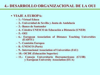 4.- DESARROLLO ORGANIZACIONAL DE LA OUI VIAJE A EUROPA: 1.- Virtual Educa 2.- Universidad de Sevilla y Junta de Andaluc ía 3.- Banco de Santander 4.- Cátedra UNESCO de Educación a Distancia (UNED) 5.- OEI 6.- European Association of Distance Teaching Universities    (EADTU) 7.- Comisión Europea 8.- UNESCO (París) 9.-  Internacional Association of Universities (IAU) 10.- OCDE (Educación Superior) 11.- Consejo Universitario Iberoamericano (CUIB)    y European University Association (EUA) 