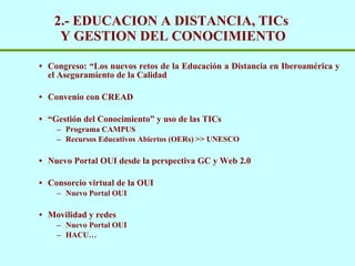 2.- EDUCACION A DISTANCIA, TICs  Y GESTION DEL CONOCIMIENTO Congreso: “Los nuevos retos de la Educaci ón a Distancia en Iberoamérica y el Aseguramiento de la Calidad Convenio con CREAD “ Gestión del Conocimiento” y uso de las TICs Programa CAMPUS Recursos Educativos Abiertos (OERs) >> UNESCO Nuevo Portal OUI desde la perspectiva GC y Web 2.0 Consorcio virtual de la OUI  Nuevo Portal OUI Movilidad y redes Nuevo Portal OUI HACU… 