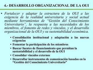 4.- DESARROLLO ORGANIZACIONAL DE LA OUI Fortalecer y adaptar la estructura de la OUI a las exigencia de la realidad universitaria y social actual mediante herramientas de “Gestión del Conocimiento Universitario”, la respuesta a las necesidades de los miembros, el fomento de redes y vínculos, y el desarrollo organizacional de la OUI y su sustentabilidad económica. Consolidación institucional y adaptación a las nuevas exigencias Fomentar la participación de los miembros Buscar fuentes de financiamiento que permitan la sustentabilidad y el desarrollo de la OUI Consolidar vínculos externos Desarrollar instrumentos de comunicación basados en la “Gestión del Conocimiento Universitario” 