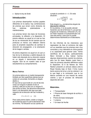 Prismas


   Aplicar la ley de Snell.                      cumple la condición       . En esta
                                                 situación:
Introducción:
Los prismas desempeñan muchos papeles
diferentes en la óptica; hay combinaciones       Este ángulo       se denomina ángulo de
de prismas que sirven como divisores de          desviación mínima.
haz,      sistemas      polarizadores    e       En la práctica, no se puede calcular
interferómetros.                                 haciendo uso de la fórmula (1), ya que los
                                                 ángulos de incidencia y refracción (A y G)
Los prismas tienen dos tipos de funciones        se miden respecto a la perpendicular a la
principales, la reflexión y la dispersión. El    cara del prisma, cosa que no puede
                                                 determinarse fácilmente en el laboratorio.
prisma reflector es aquel en el cual es haz
de luz es introducido de tal manera que se
produzca al menos una reflexión interna          En los informes de los misioneros que
para el propósito especifico de cambiar la       regresaban de Asia al comienzo del siglo
dirección de propagación, o la orientación       xvii se reseñaba que los prismas eran muy
de la imagen o ambas.                            conocidos y muy valorados en china gracias
                                                 a su capacidad para generar color. Varios
El prisma dispersivo es aquel en el cual un
                                                 científicos de la época, particularmente
haz de luz lo atraviesa y saldrá después de
                                                 Marcí Grimaldi y Boy habían hechos
haber sido desviado de su dirección original
                                                 algunas observaciones usando los prismas,
en un ángulo        denominado desviación
                                                 pero fue Sir Isaac Newton quien llevó a
angular. Que es en nuestro caso el que
                                                 cabo los primeros estudios definitivos sobre
estudiaremos su comportamiento.
                                                 la dispersión. El 6 de febrero de 1672
                                                 Newton presentó un artículo clásico ante la
                                                 Royal Society bajo el titulo <<Una nueva
Marco Teórico                                    teoría acerca de la luz y de los colores>> en
                                                 la que llegó a la conclusión que la luz
Un prisma óptico es un medio transparente        blanca consistía en una mezcla de varios
limitado por dos superficies planas que se       colores y que el proceso de refracción
cortan en una arista, formando un ángulo         dependía del color.
diedro a.
El rayo de luz que incide en una de las dos
caras con ángulo A (desde el aire al
acrílico), sale por la otra con un ángulo G      Materiales.
(de acrílico al aire). Se denomina desviación
total a la desviación del rayo que sale              1 Transportador
respecto de la dirección del haz incidente y
vale:                                                1 Prisma de base triangula de acrílico o
                                                     de vidrio.
                                                     Prisma de base rectangular
Para cada prisma óptico, existe un ángulo            1 Linterna
de incidencia para el cual la desviación total       1 Un laser de He-Ne
es mínima. Tal Situación se da cuando se


                                                                                       Página 2
 