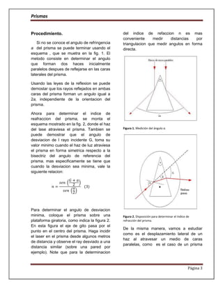 Prismas


Procedimiento.                                   del indice de refaccion n es mas
                                                 conveniente     medir    distancias   por
    Si no se conoce el angulo de refringencia    triangulacion que medir angulos en forma
a del prisma se puede terminar usando el         directa.
esquema , que se muetra en la fig. 1. El
metodo consiste en determinar el angulo
que forman dos haces inicialmente
paralelos despues de reflejarse en las caras
laterales del prisma.

Usando las leyes de la reflexion se puede
demostar que los rayos reflejados en ambas
caras del prisma forman un angulo igual a
2a, independiente de la orientacion del
prisma.

Ahora para determinar el indice de
reafraccion del prisma, se monta el
esquema mostrado en la fig. 2, donde el haz
del lase atraviesa el prisma. Tambien se         Figura 1. Medición del ángulo a.

puede demostrar que el angulo de
desviacion de l rayo incidente G, toma su
valor minimo cuando el haz de luz atraviesa
el prisma en forma simetrica respecto a la
bisectriz del angulo de referencia del
prisma. mas especificamente se tiene que
cuando la desviacion sea minima, vale la
siguiente relacion:




Para determinar el angulo de desviacion
minima, coloque el prisma sobre una              Figura 2. Disposición para determinar el índice de
plataforma giratoria, como indica la figura 2.   refracción del prisma.
En esta figura el eje de gito pasa por el
                                                 De la misma manera, vamos a estudiar
punto en el centro del prisma. Haga incidir
                                                 como es el desplazamiento lateral de un
el laser en el prisma desde algunos metros
                                                 haz al atravesar un medio de caras
de distancia y observe el ray desviado a una
                                                 paralelas, como es el caso de un prisma
distancia similar (sobre una pared por
ejemplo). Note que para la determinacion


                                                                                                  Página 3
 