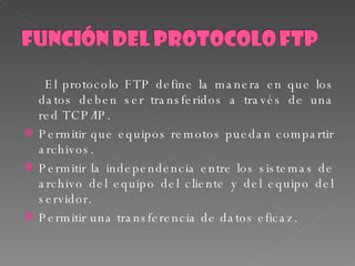 El protocolo FTP define la manera en que los datos deben ser transferidos a través de una red TCP/IP.  Permitir que equipos remotos puedan compartir archivos.  Permitir la independencia entre los sistemas de archivo del equipo del cliente y del equipo del servidor.  Permitir una transferencia de datos eficaz.  
