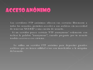 Los servidores FTP anónimos ofrecen sus servicios libremente a todos los usuarios, permiten acceder a sus archivos sin necesidad de tener un 'USERID' o una cuenta de usuario. Si un servidor posee servicio 'FTP anonymous' solamente con teclear la palabra "anonymous", cuando pregunte por tu usuario tendrás acceso a ese sistema. Se utiliza un servidor FTP anónimo para depositar grandes archivos que no tienen utilidad si no son transferidos a la máquina del usuario. 