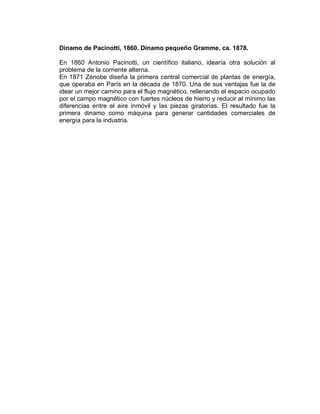 Dinamo de Pacinotti, 1860. Dinamo pequeño Gramme, ca. 1878.
En 1860 Antonio Pacinotti, un científico italiano, idearía otra solución al
problema de la corriente alterna.
En 1871 Zénobe diseña la primera central comercial de plantas de energía,
que operaba en París en la década de 1870. Una de sus ventajas fue la de
idear un mejor camino para el flujo magnético, rellenando el espacio ocupado
por el campo magnético con fuertes núcleos de hierro y reducir al mínimo las
diferencias entre el aire inmóvil y las piezas giratorias. El resultado fue la
primera dinamo como máquina para generar cantidades comerciales de
energía para la industria.
 