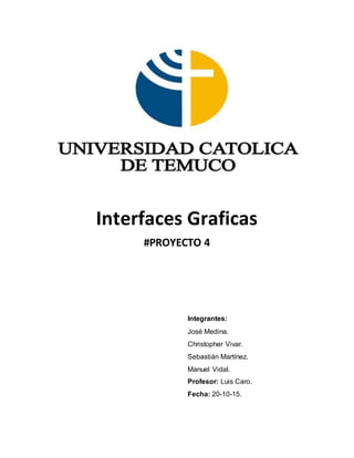 Interfaces Graficas
#PROYECTO 4
Integrantes:
José Medina.
Christopher Vivar.
Sebastián Martínez.
Manuel Vidal.
Profesor: Luis Caro.
Fecha: 20-10-15.
 