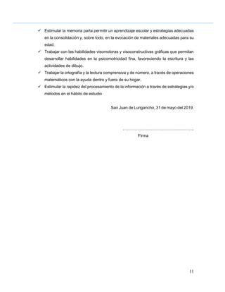 11
 Estimular la memoria parta permitir un aprendizaje escolar y estrategias adecuadas
en la consolidación y, sobre todo, en la evocación de materiales adecuadas para su
edad.
 Trabajar con las habilidades visomotoras y visoconstructivas gráficas que permitan
desarrollar habilidades en la psicomotricidad fina, favoreciendo la escritura y las
actividades de dibujo.
 Trabajar la ortografía y la lectura comprensiva y de número, a través de operaciones
matemáticos con la ayuda dentro y fuera de su hogar.
 Estimular la rapidez del procesamiento de la información a través de estrategias y/o
métodos en el hábito de estudio
San Juan de Lurigancho, 31 de mayo del 2019.
……………………………………………..
Firma
 