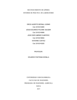 RECONOCIMIENTO DE LÍPIDOS
INFORME DE PRÁCTICA DE LABORATORIO
DIEGO ALBERTO BERNAL LOZANO
Cod: 20152143805
JESUS EDUARDO POLANIA SALAZAR
Cod: 20152140889
JOSE EDER JIMENEZ QUINTERO
Cod: 20152139654
KATERINE CORTEZ
Cod. 20152143220
PROFESOR:
EDUARDO PASTRANA BONILLA
UNIVERSIDAD SURCOLOMBIANA
FACULTAD DE INGENIERÍA
PROGRAMA DE INGENIERÍA AGRÍCOLA
NEIVA
2017
 