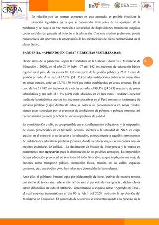 6
En relación con las normas expuestas en este apartado, es posible visualizar la
situación legislativa en la que se encontraba Perú antes de la aparición de la
pandemia y se hace a su vez mención a la variedad de disposiciones transitorias surgidas
como medidas de garantía al derecho a la educación. Con este análisis preliminar, puede
procederse a dar apertura a la observancia de las afectaciones de dicha normatividad en el
plano fáctico.
PANDEMIA, “APRENDO EN CASA” Y BRECHAS VISIBILIZADAS:
Desde antes de la pandemia, según la Estadística de la Calidad Educativa ( Ministerio de
Educación , 2020), en el año 2019 hubo 107 mil 142 instituciones de educación básica
regular en el país, de las cuales 82 130 eran parte de la gestión pública y 25 012 eran de
gestión privada. A su vez, el 62,3% (51 165) de tales instituciones públicas se encuentran
en zonas rurales, ante un 37,7% (30 965) que están establecidas en áreas urbanas. En el
caso de las 25 012 instituciones de carácter privado, el 98,3% (24 583) son parte de zonas
urbanísticas y tan solo el 1,7% (429) están ubicadas en el área rural. Podemos concluir
mediante la estadística que las instituciones educativas en el Perú son mayoritariamente de
servicio público, y que dentro de estas, es notoria su predominancia en zonas rurales,
siendo estas conocidas por la presencia de condiciones de pobreza y pobreza extrema, así
como también carencia y déficit de servicios públicos de calidad.
En consideración a ello, es comprensible que el confinamiento obligatorio y la suspensión
de clases presenciales en el territorio peruano, afectara a la totalidad de NNA en etapa
escolar en el ejercicio a su derecho a la educación, especialmente a aquellos provenientes
de instituciones educativas públicas y rurales, donde la educación per se no cuenta con los
mejores estándares de calidad. La declaración de Estado de Emergencia y la puesta en
cuarentenas eran necesarias para la disminución de los posibles contagios. La impartición
de una educación presencial no resultaba del todo favorable, ya que implicaba una serie de
factores como transporte público, interacción física, tránsito en las calles, espacios
comunes, etc., que podían contribuir al avance desmedido de la pandemia.
Ante ello, el gobierno Peruano opta por el desarrollo de horas lectivas de manera remota
por medio de televisión, radio e internet durante el periodo de emergencia , dichas clases
serían difundidas en todo el territorio, denominando al espacio como “Aprendo en Casa”,
el cual empieza transmisiones el día 06 de Abril del 2020, mediante la aprobación del
Ministerio de Educación. El contenido de los cursos se encuentra acorde a lo previsto en la
 